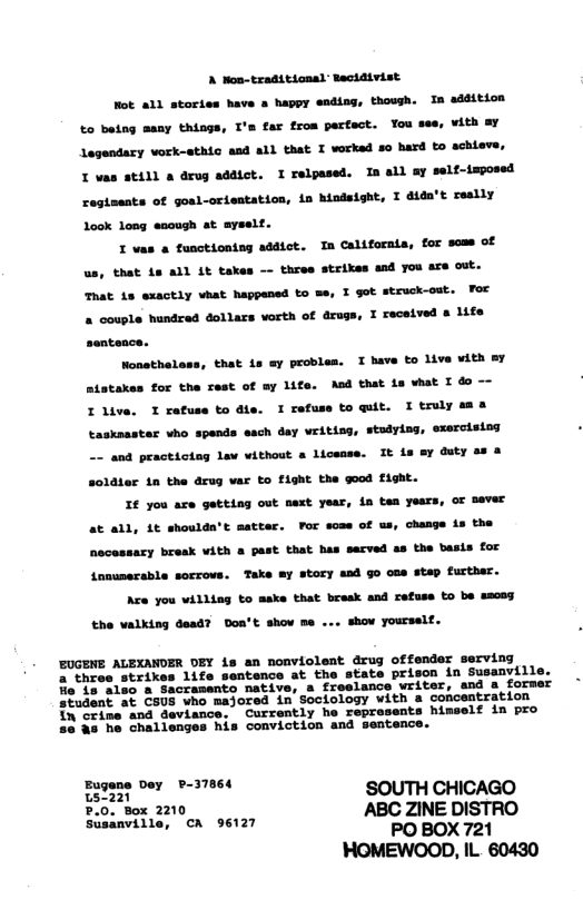A Non-traditional Racidivist  Mot all stories have a happy ending, though. In addition tar from parfact. Tou see, with Ay Legendary vork-sthic and all that T vorked 5o hard to achieve, I vas atill a drug addict. I relpased. In all ay self-imposed resteents of gosl-orientation, in hindsisht, I dida’t reslly Look long eaough at ayselt.  I vas a tunctioning addict. In California, for scas of us, that is all 1t takes —- three strikes and you are out. That 1s exactly vhat happened to me, I got struck-out. For a couple hundred dollars worth of drugs, I recelved s life  to betng many things, I  sentonce. Nonsthaless, that is ay problen. I have to live with my atatakes for the rest of ay life. And that is vhat I &  Ilive. I refuse todfs. I refuss toquit. Itrlysss taskaaster vho spends asch day vriting, stadying, exarcisiog - and practicing Law vithout a licease. It is sy duty ss & S0ldier 1n the arug var to fight the good Hight.  I€ you ace getting out next year, ia tan years, or sever at all, 1t shoulda’t matter. For sose of s, change is the nacessary break vAth & past that has secved a8 the basis for Annunerable sorrovs. Take sy story aad Go oue step further.  Are you villing to aske that break and refuss to be weceg the valking dead? Don’t shov me ... show yourself.  EUGENE ALEXANDER DEY is an nonviolent drug offender serving a three strikes life sentence at the state prison in Susanvill 15 aleo a Sacramento native, a freelance writer, and a former Student at CsUS who majored in Sociology with a concentration in crine and deviance. Currently he represents himself in pro a5 he challenges his conviction and sentence.  Eugene Dey P-37864  s SOUTH CHICAGO Siimine, ‘on o612 ABC ZINE DISTRO  PO BOX 721 HOMEWOOD, IL. 60430 
